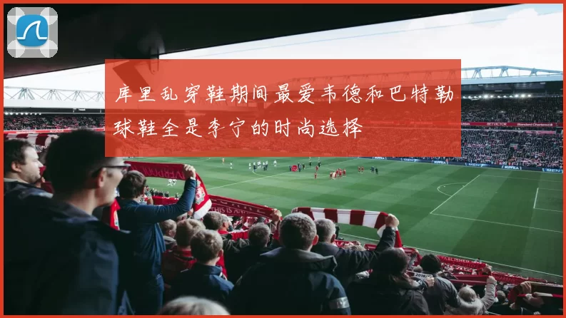 库里乱穿鞋期间最爱韦德和巴特勒球鞋全是李宁的时尚选择