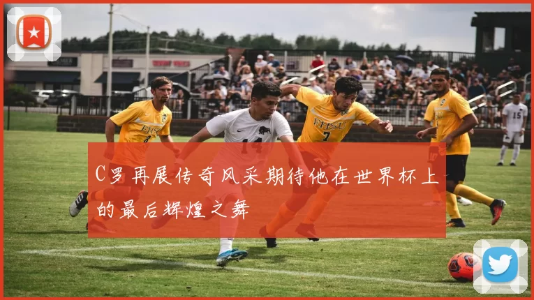 C罗再展传奇风采期待他在世界杯上的最后辉煌之舞
