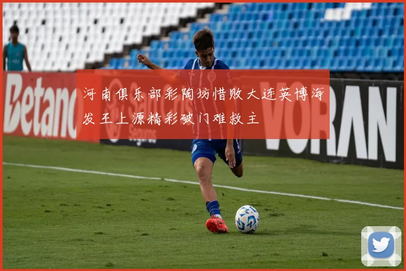 河南俱乐部彩陶坊惜败大连英博海发王上源精彩破门难救主
