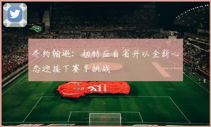 乔约翰逊：切特应自省并以全新心态迎接下赛季挑战