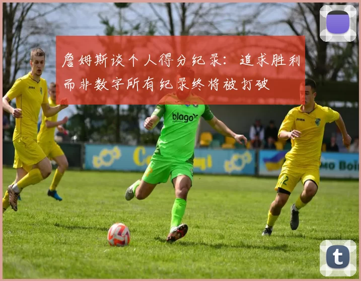 詹姆斯谈个人得分纪录：追求胜利而非数字所有纪录终将被打破