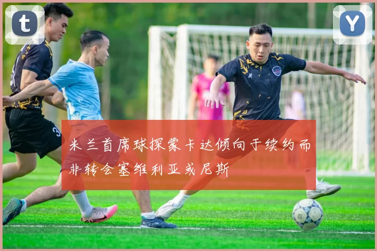 米兰首席球探蒙卡达倾向于续约而非转会塞维利亚或尼斯