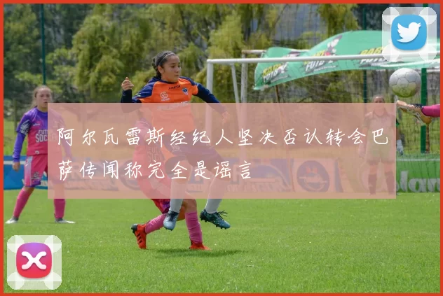阿尔瓦雷斯经纪人坚决否认转会巴萨传闻称完全是谣言
