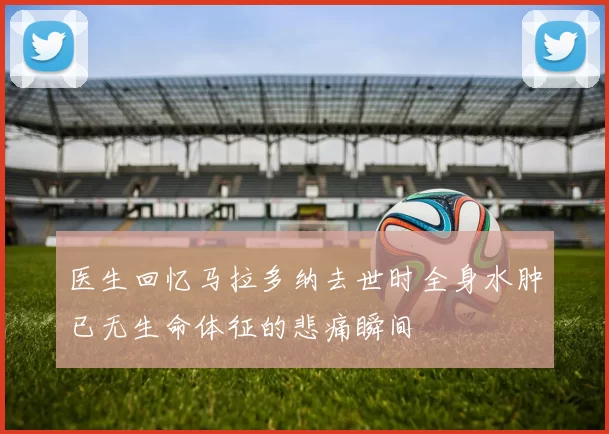 医生回忆马拉多纳去世时全身水肿已无生命体征的悲痛瞬间