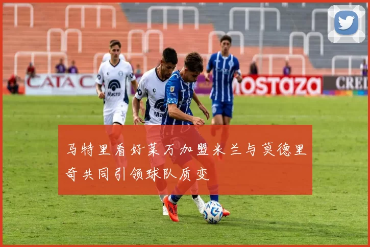马特里看好莱万加盟米兰与莫德里奇共同引领球队质变