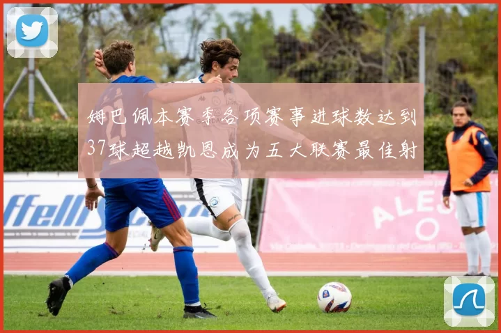 姆巴佩本赛季各项赛事进球数达到37球超越凯恩成为五大联赛最佳射手