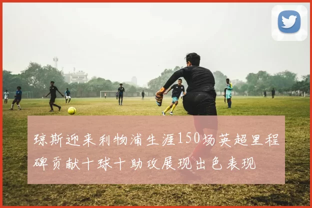 琼斯迎来利物浦生涯150场英超里程碑贡献十球十助攻展现出色表现