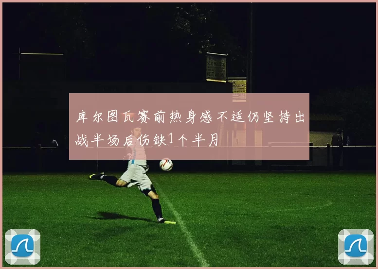 库尔图瓦赛前热身感不适仍坚持出战半场后伤缺1个半月