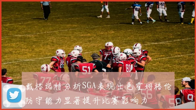戴格诺特分析SGA表现出色霍姆格伦防守能力显著提升比赛影响力