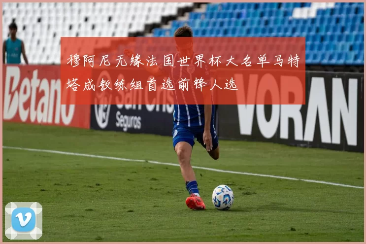 穆阿尼无缘法国世界杯大名单马特塔成教练组首选前锋人选