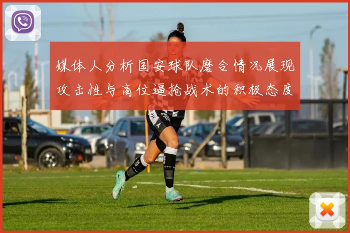 媒体人分析国安球队磨合情况展现攻击性与高位逼抢战术的积极态度